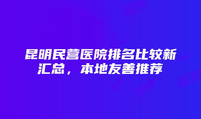 昆明民营医院排名比较新汇总，本地友善推荐