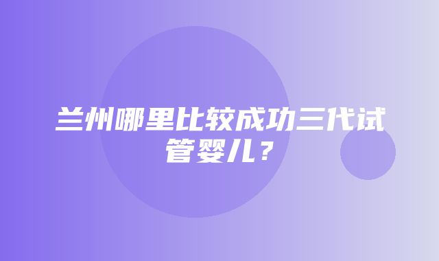 兰州哪里比较成功三代试管婴儿？