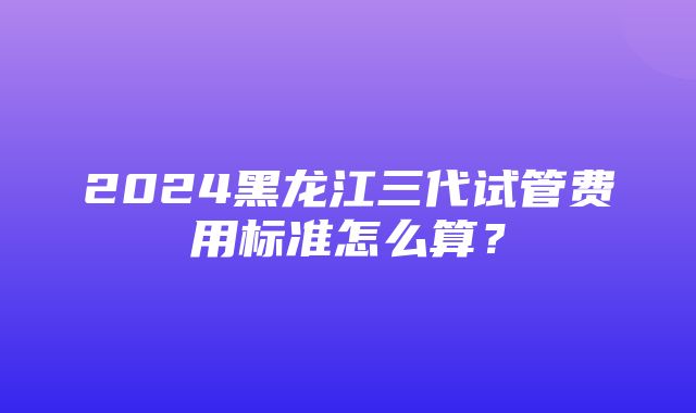 2024黑龙江三代试管费用标准怎么算？