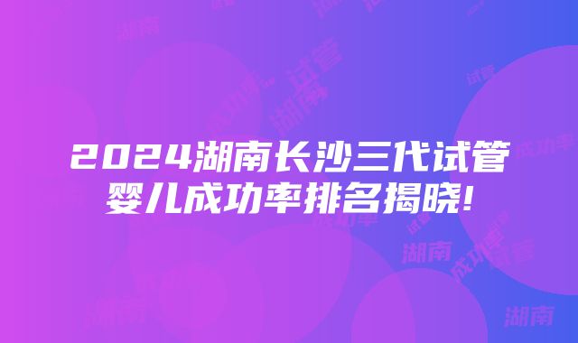 2024湖南长沙三代试管婴儿成功率排名揭晓!