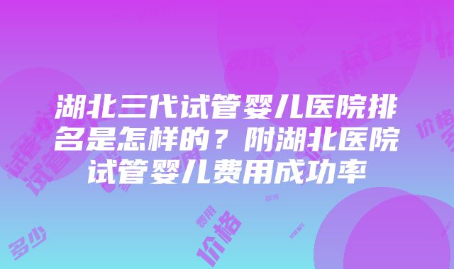 湖北三代试管婴儿医院排名是怎样的？附湖北医院试管婴儿费用成功率