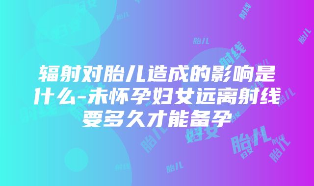 辐射对胎儿造成的影响是什么-未怀孕妇女远离射线要多久才能备孕