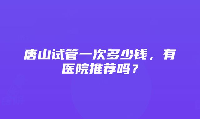 唐山试管一次多少钱，有医院推荐吗？