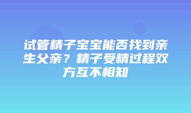 试管精子宝宝能否找到亲生父亲？精子受精过程双方互不相知