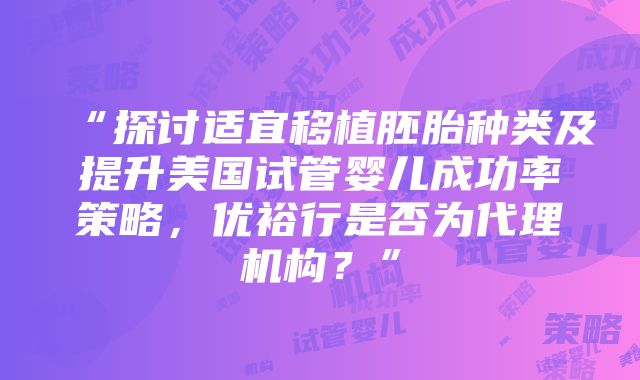 “探讨适宜移植胚胎种类及提升美国试管婴儿成功率策略，优裕行是否为代理机构？”