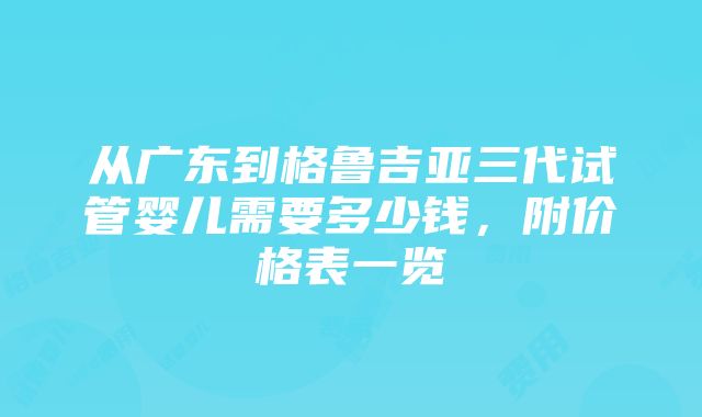 从广东到格鲁吉亚三代试管婴儿需要多少钱，附价格表一览