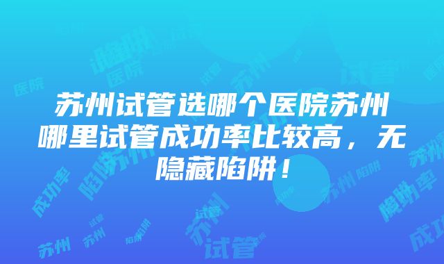 苏州试管选哪个医院苏州哪里试管成功率比较高，无隐藏陷阱！