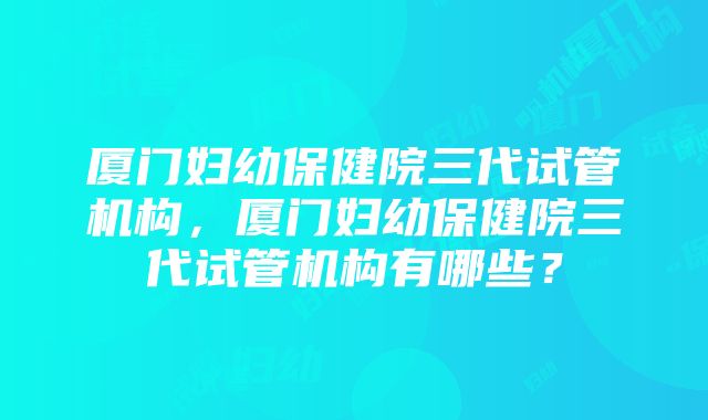 厦门妇幼保健院三代试管机构，厦门妇幼保健院三代试管机构有哪些？