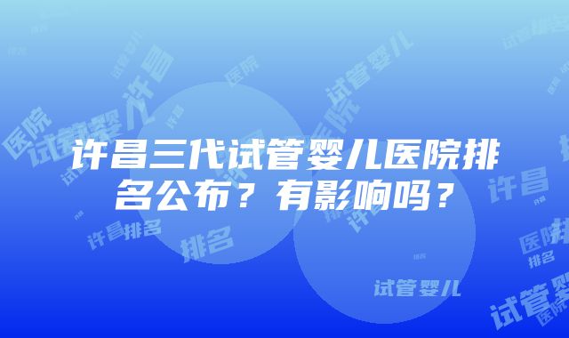 许昌三代试管婴儿医院排名公布？有影响吗？