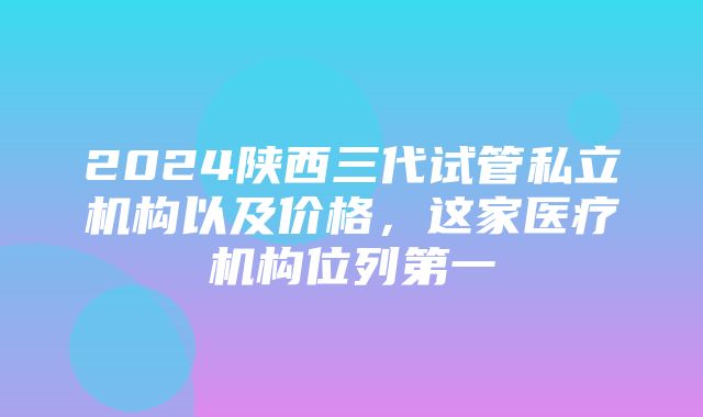 2024陕西三代试管私立机构以及价格，这家医疗机构位列第一