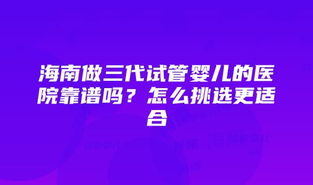 海南做三代试管婴儿的医院靠谱吗？怎么挑选更适合