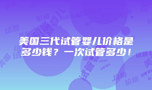 美国三代试管婴儿价格是多少钱？一次试管多少！