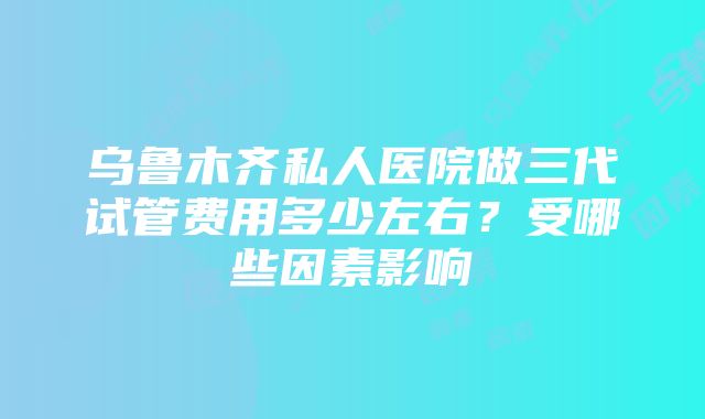 乌鲁木齐私人医院做三代试管费用多少左右？受哪些因素影响