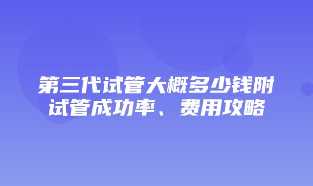 第三代试管大概多少钱附试管成功率、费用攻略