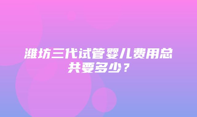 潍坊三代试管婴儿费用总共要多少？