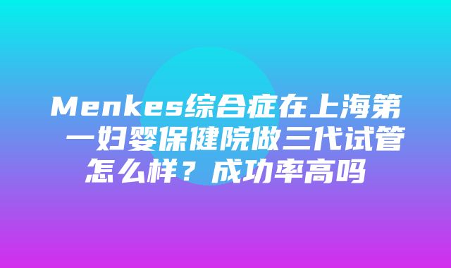 Menkes综合症在上海第 一妇婴保健院做三代试管怎么样？成功率高吗