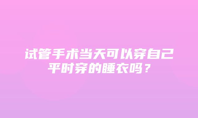 试管手术当天可以穿自己平时穿的睡衣吗？