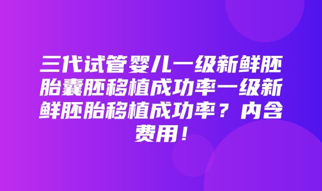 三代试管婴儿一级新鲜胚胎囊胚移植成功率一级新鲜胚胎移植成功率？内含费用！