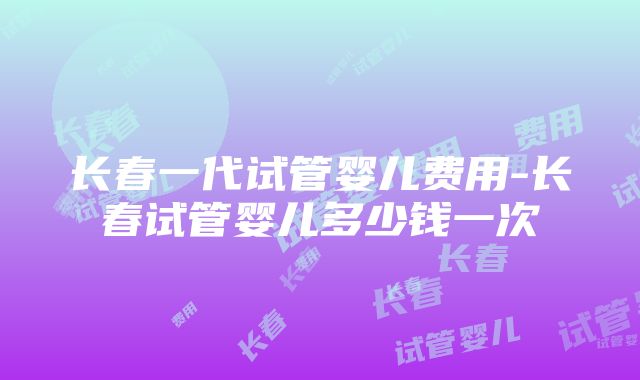 长春一代试管婴儿费用-长春试管婴儿多少钱一次