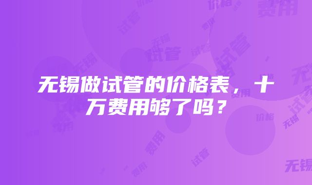 无锡做试管的价格表，十万费用够了吗？