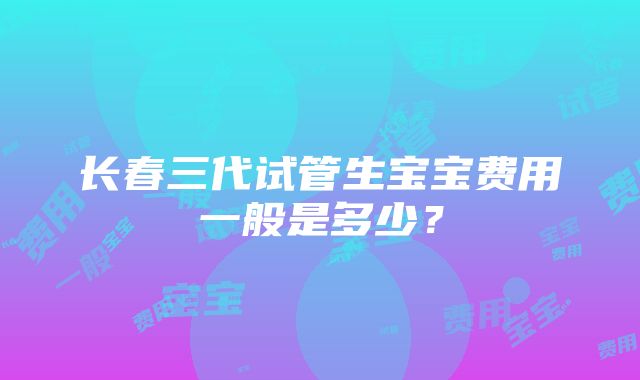 长春三代试管生宝宝费用一般是多少？