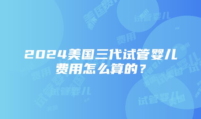 2024美国三代试管婴儿费用怎么算的？