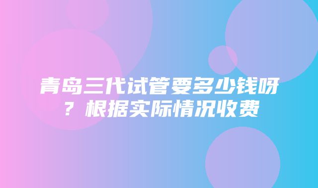 青岛三代试管要多少钱呀？根据实际情况收费