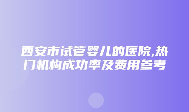 西安市试管婴儿的医院,热门机构成功率及费用参考