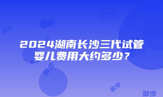 2024湖南长沙三代试管婴儿费用大约多少？