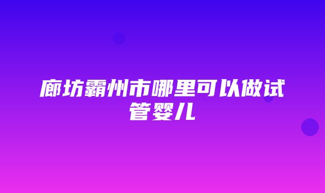 廊坊霸州市哪里可以做试管婴儿