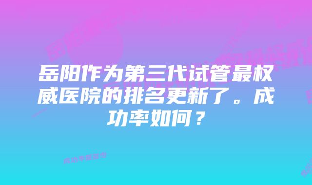 岳阳作为第三代试管最权威医院的排名更新了。成功率如何？