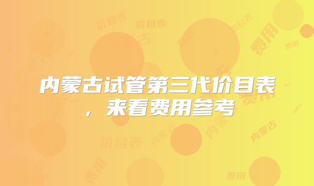 内蒙古试管第三代价目表，来看费用参考