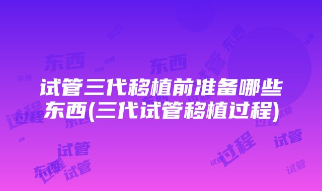 试管三代移植前准备哪些东西(三代试管移植过程)