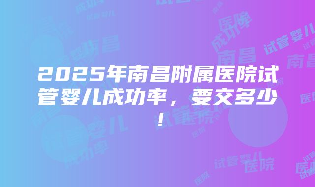 2025年南昌附属医院试管婴儿成功率，要交多少！