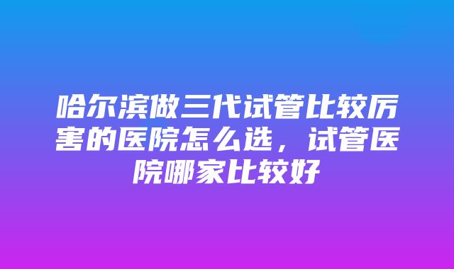 哈尔滨做三代试管比较厉害的医院怎么选，试管医院哪家比较好