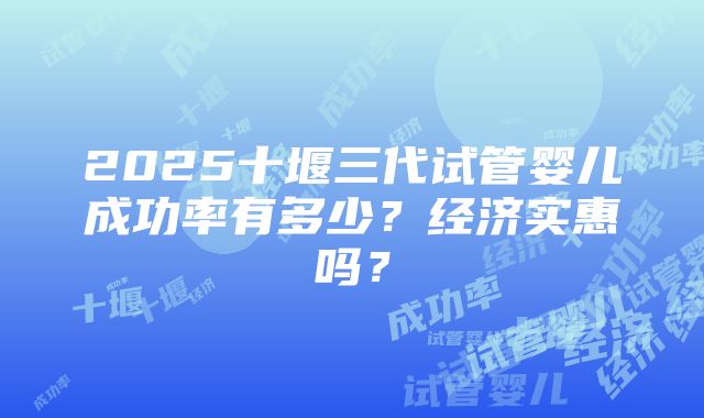 2025十堰三代试管婴儿成功率有多少？经济实惠吗？