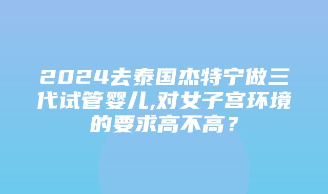 2024去泰国杰特宁做三代试管婴儿,对女子宫环境的要求高不高？