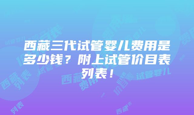 西藏三代试管婴儿费用是多少钱？附上试管价目表列表！