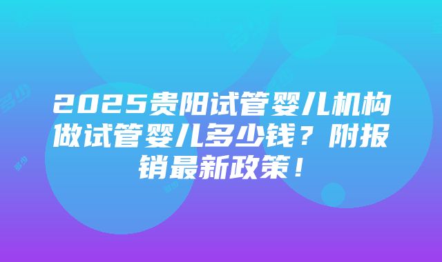 2025贵阳试管婴儿机构做试管婴儿多少钱？附报销最新政策！