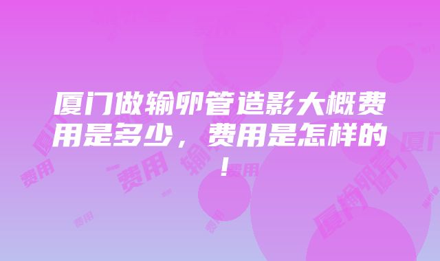 厦门做输卵管造影大概费用是多少，费用是怎样的！