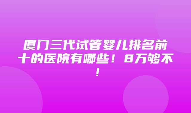 厦门三代试管婴儿排名前十的医院有哪些！8万够不！