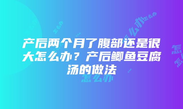 产后两个月了腹部还是很大怎么办？产后鲫鱼豆腐汤的做法