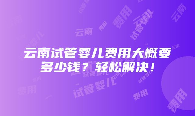 云南试管婴儿费用大概要多少钱？轻松解决！