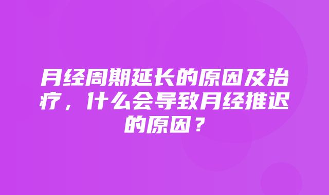 月经周期延长的原因及治疗，什么会导致月经推迟的原因？