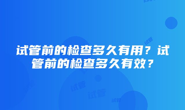 试管前的检查多久有用？试管前的检查多久有效？