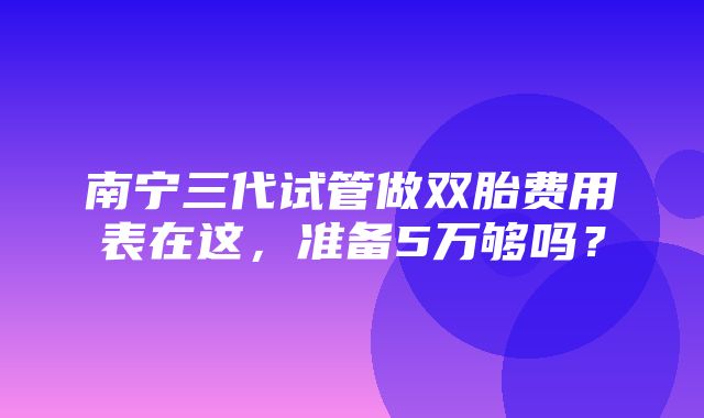 南宁三代试管做双胎费用表在这，准备5万够吗？