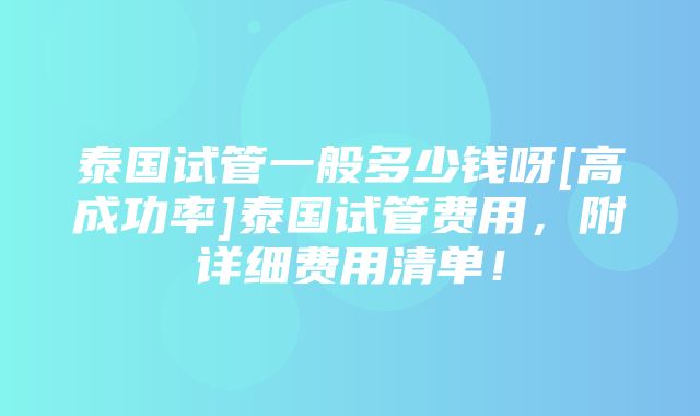 泰国试管一般多少钱呀[高成功率]泰国试管费用，附详细费用清单！