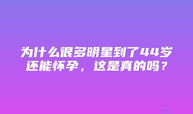 为什么很多明星到了44岁还能怀孕，这是真的吗？