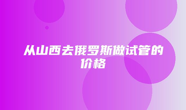 从山西去俄罗斯做试管的价格