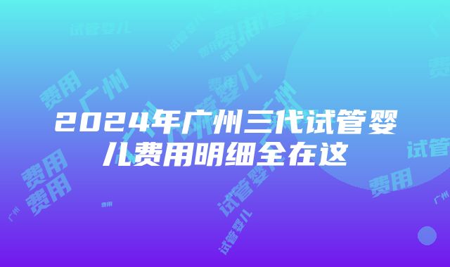 2024年广州三代试管婴儿费用明细全在这